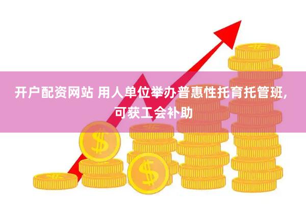 开户配资网站 用人单位举办普惠性托育托管班, 可获工会补助