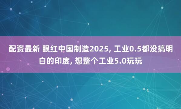 配资最新 眼红中国制造2025, 工业0.5都没搞明白的印度, 想整个工业5.0玩玩