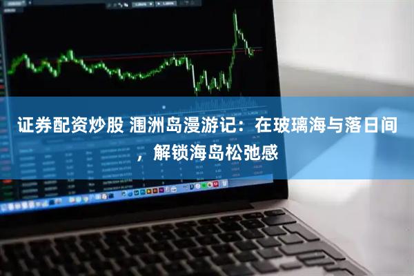 证券配资炒股 涠洲岛漫游记：在玻璃海与落日间，解锁海岛松弛感