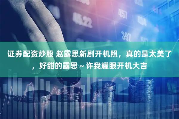 证券配资炒股 赵露思新剧开机照，真的是太美了，好甜的露思～许我耀眼开机大吉