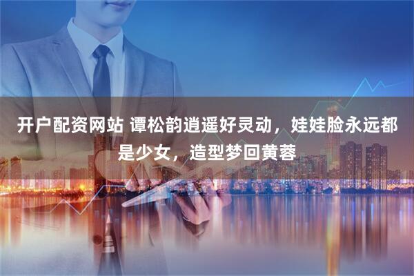 开户配资网站 谭松韵逍遥好灵动，娃娃脸永远都是少女，造型梦回黄蓉