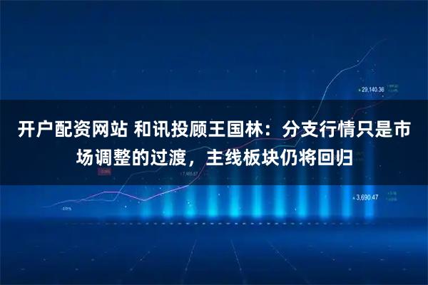 开户配资网站 和讯投顾王国林：分支行情只是市场调整的过渡，主线板块仍将回归
