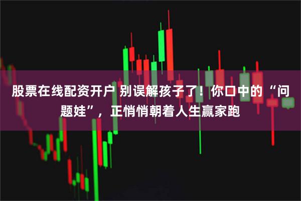 股票在线配资开户 别误解孩子了！你口中的 “问题娃”，正悄悄朝着人生赢家跑