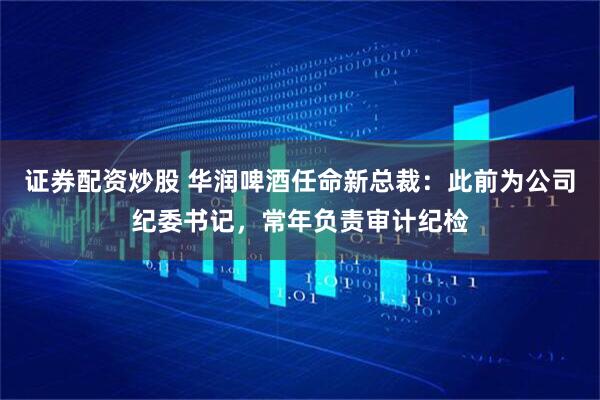 证券配资炒股 华润啤酒任命新总裁：此前为公司纪委书记，常年负责审计纪检