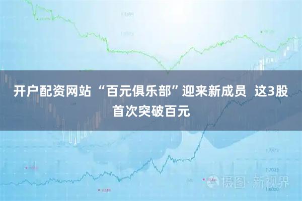 开户配资网站 “百元俱乐部”迎来新成员  这3股首次突破百元