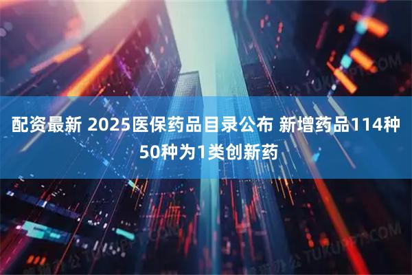 配资最新 2025医保药品目录公布 新增药品114种 50种为1类创新药