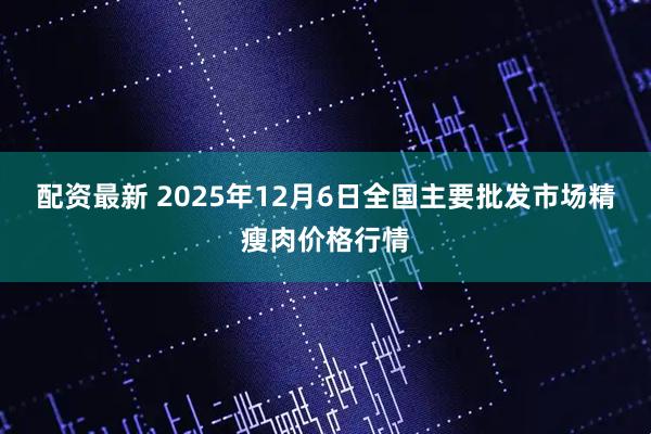 配资最新 2025年12月6日全国主要批发市场精瘦肉价格行情