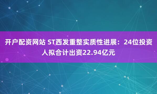 开户配资网站 ST西发重整实质性进展：24位投资人拟合计出资22.94亿元