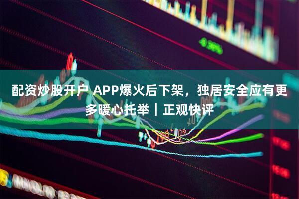 配资炒股开户 APP爆火后下架，独居安全应有更多暖心托举｜正观快评