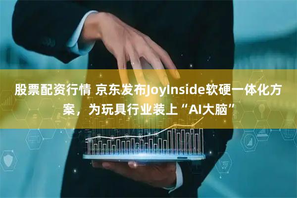 股票配资行情 京东发布JoyInside软硬一体化方案，为玩具行业装上“AI大脑”