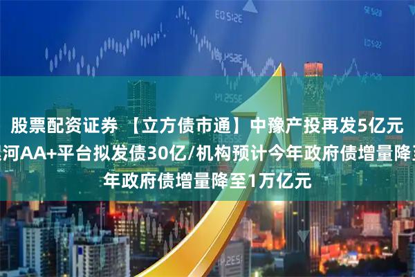 股票配资证券 【立方债市通】中豫产投再发5亿元科创债/漯河AA+平台拟发债30亿/机构预计今年政府债增量降至1万亿元