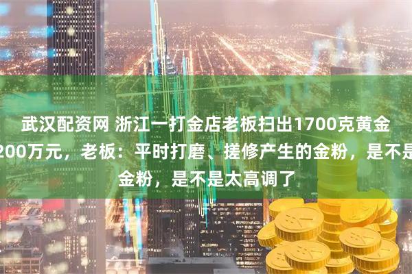 武汉配资网 浙江一打金店老板扫出1700克黄金，价值近200万元，老板：平时打磨、搓修产生的金粉，是不是太高调了