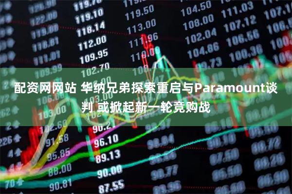 配资网网站 华纳兄弟探索重启与Paramount谈判 或掀起新一轮竞购战