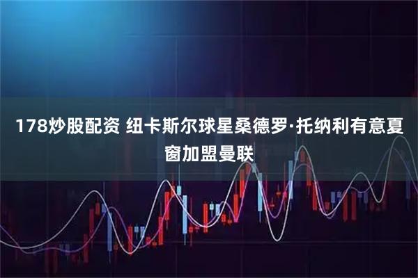 178炒股配资 纽卡斯尔球星桑德罗·托纳利有意夏窗加盟曼联