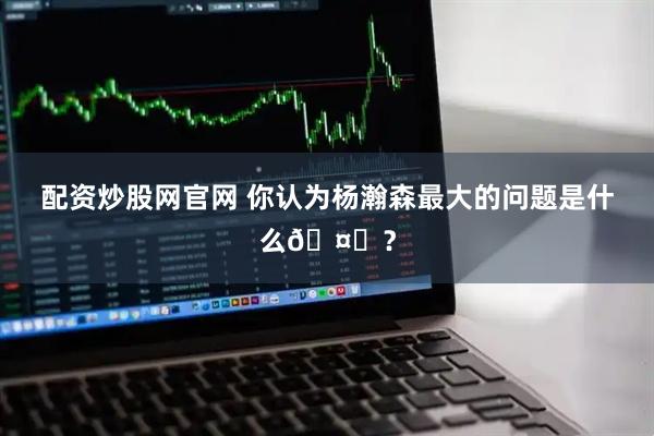 配资炒股网官网 你认为杨瀚森最大的问题是什么🤔？