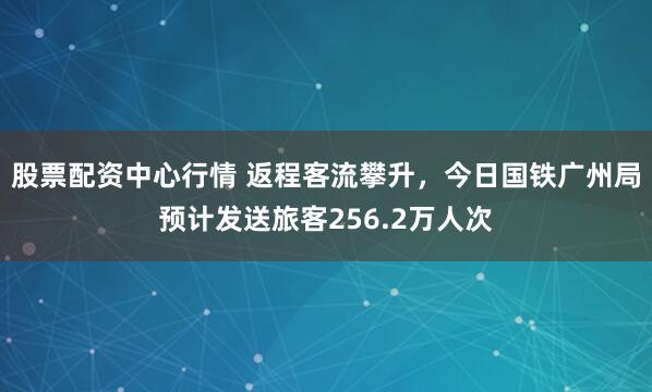 股票配资中心行情 返程客流攀升，今日国铁广州局预计发送旅客256.2万人次