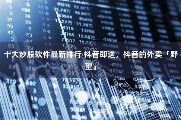 十大炒股软件最新排行 抖音即送，抖音的外卖「野望」