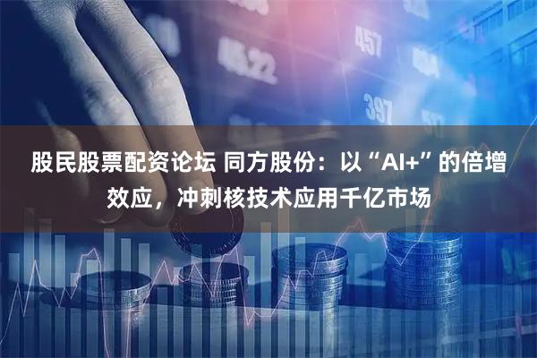 股民股票配资论坛 同方股份：以“AI+”的倍增效应，冲刺核技术应用千亿市场