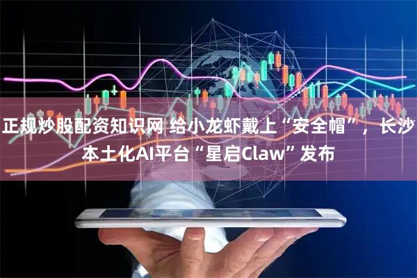 正规炒股配资知识网 给小龙虾戴上“安全帽”，长沙本土化AI平台“星启Claw”发布