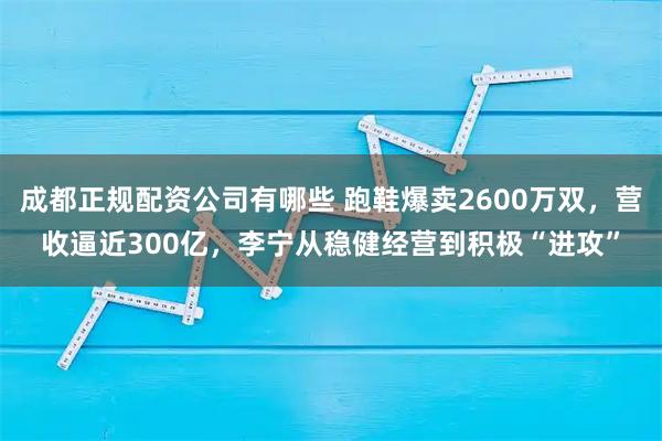 成都正规配资公司有哪些 跑鞋爆卖2600万双，营收逼近300亿，李宁从稳健经营到积极“进攻”