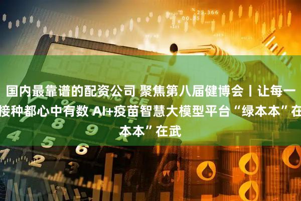 国内最靠谱的配资公司 聚焦第八届健博会丨让每一次接种都心中有数 AI+疫苗智慧大模型平台“绿本本”在武