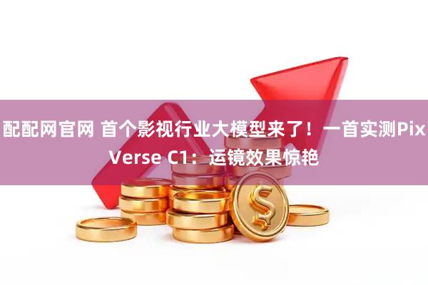 配配网官网 首个影视行业大模型来了！一首实测PixVerse C1：运镜效果惊艳